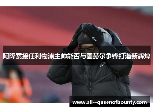 阿隆索接任利物浦主帅能否与图赫尔争锋打造新辉煌