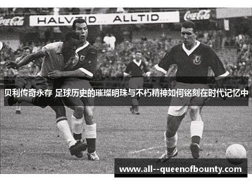 贝利传奇永存 足球历史的璀璨明珠与不朽精神如何铭刻在时代记忆中 贝利传奇永存 足球历史的璀璨明珠与不朽精神如何铭刻在时代记忆中