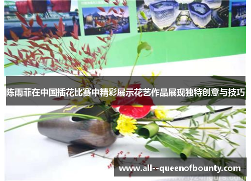 陈雨菲在中国插花比赛中精彩展示花艺作品展现独特创意与技巧