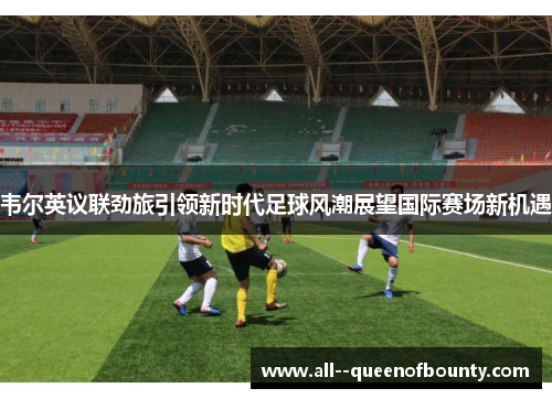 韦尔英议联劲旅引领新时代足球风潮展望国际赛场新机遇