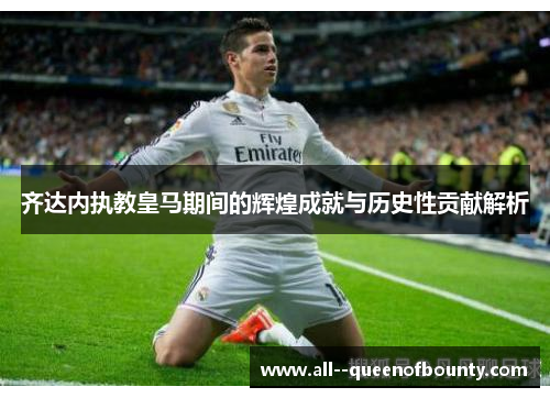 齐达内执教皇马期间的辉煌成就与历史性贡献解析